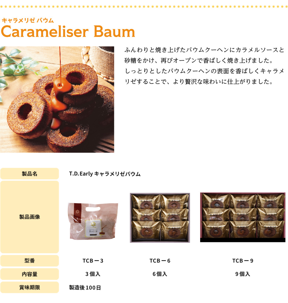ふんわりと焼き上げたバウムクーヘンにカラメルソースと砂糖をかけ、再びオーブンで香ばしく焼き上げました。
しっとりとしたバウムクーヘンの表面を香ばしくキャラメリゼすることで、より贅沢な味わいに仕上がりました。